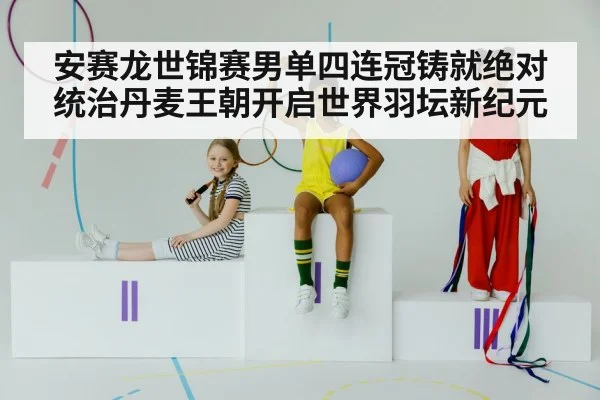 安赛龙世锦赛男单四连冠铸就绝对统治丹麦王朝开启世界羽坛新纪元