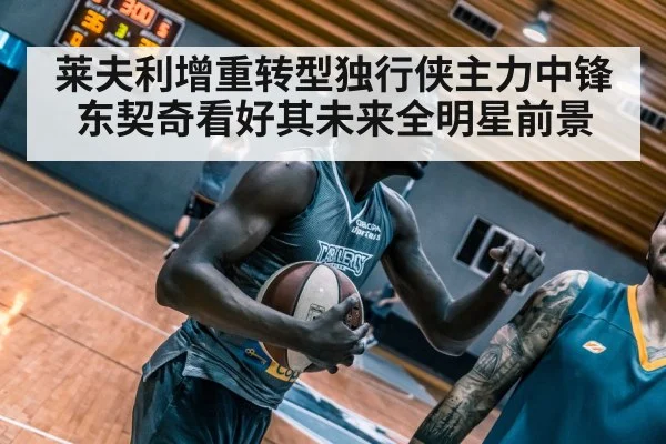 莱夫利增重转型独行侠主力中锋东契奇看好其未来全明星前景